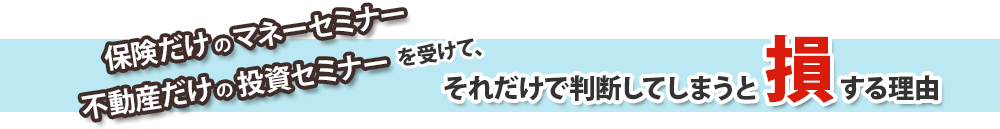 保険だけのマネーセミナーや不動産だけの投資セミナーを受けて、それだけで判断してしまうと損する理由