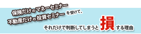 保険だけのマネーセミナーや不動産だけの投資セミナーを受けて、それだけで判断してしまうと損する理由